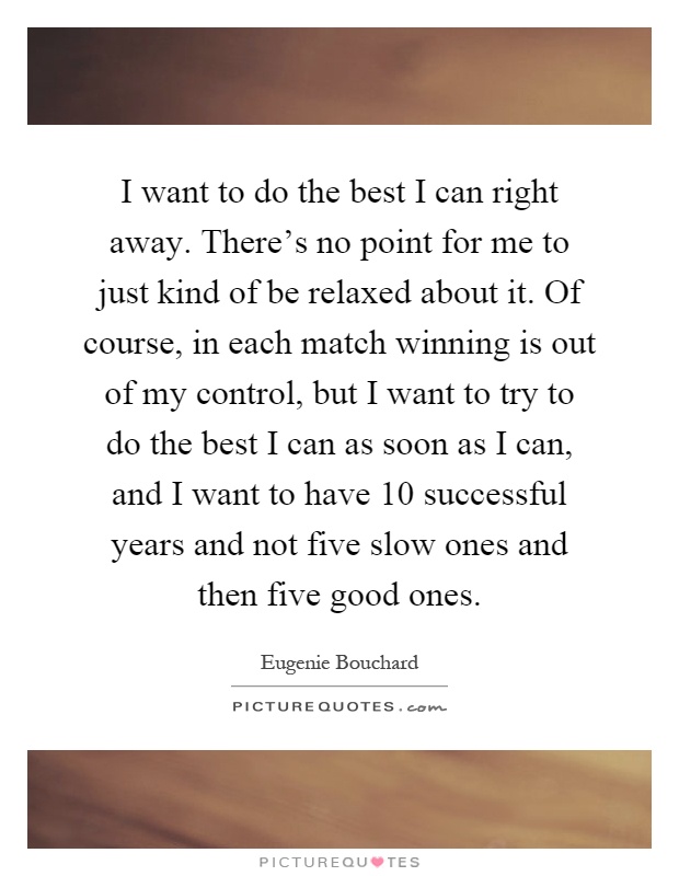 I want to do the best I can right away. There's no point for me to just kind of be relaxed about it. Of course, in each match winning is out of my control, but I want to try to do the best I can as soon as I can, and I want to have 10 successful years and not five slow ones and then five good ones Picture Quote #1