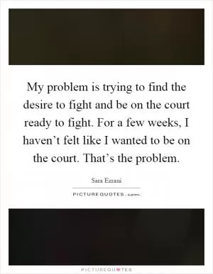 My problem is trying to find the desire to fight and be on the court ready to fight. For a few weeks, I haven’t felt like I wanted to be on the court. That’s the problem Picture Quote #1