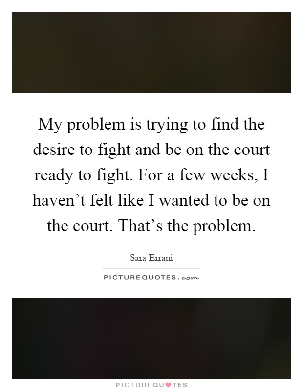 My problem is trying to find the desire to fight and be on the court ready to fight. For a few weeks, I haven't felt like I wanted to be on the court. That's the problem Picture Quote #1