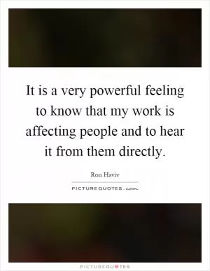 It is a very powerful feeling to know that my work is affecting people and to hear it from them directly Picture Quote #1