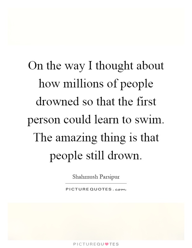 On the way I thought about how millions of people drowned so that the first person could learn to swim. The amazing thing is that people still drown Picture Quote #1