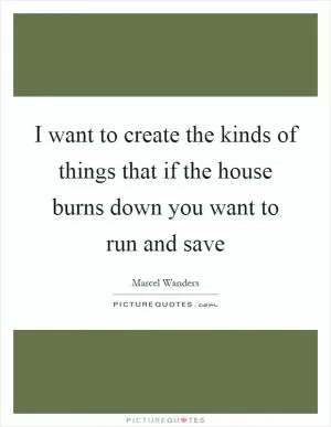 I want to create the kinds of things that if the house burns down you want to run and save Picture Quote #1