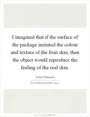 I imagined that if the surface of the package imitated the colour and texture of the fruit skin, then the object would reproduce the feeling of the real skin Picture Quote #1