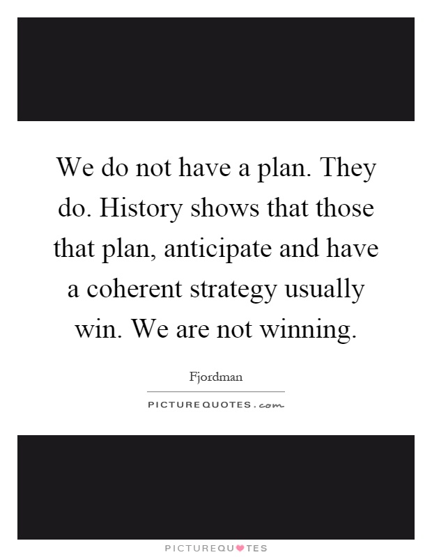 We do not have a plan. They do. History shows that those that plan, anticipate and have a coherent strategy usually win. We are not winning Picture Quote #1