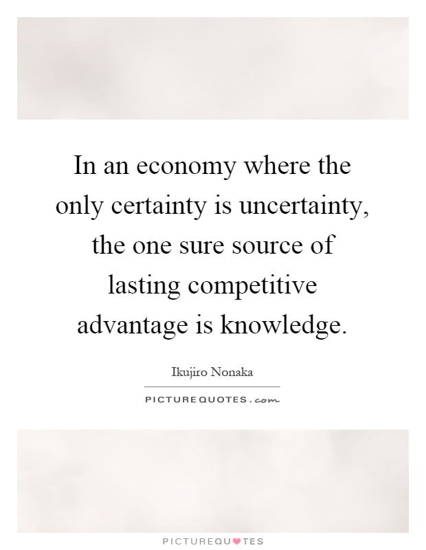 In an economy where the only certainty is uncertainty, the one sure source of lasting competitive advantage is knowledge Picture Quote #1