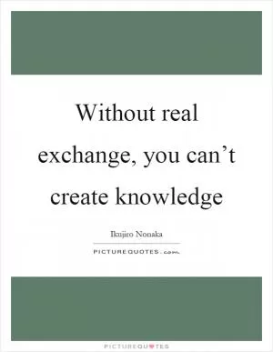 Without real exchange, you can’t create knowledge Picture Quote #1