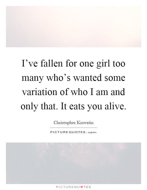 I've fallen for one girl too many who's wanted some variation of who I am and only that. It eats you alive Picture Quote #1