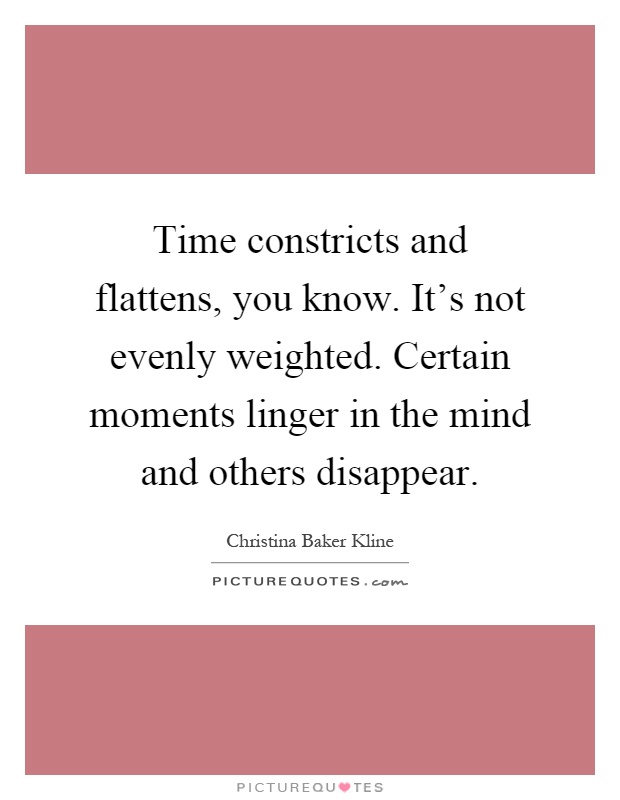 Time constricts and flattens, you know. It's not evenly weighted. Certain moments linger in the mind and others disappear Picture Quote #1