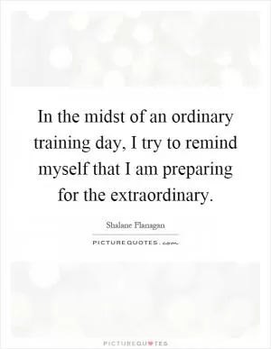 In the midst of an ordinary training day, I try to remind myself that I am preparing for the extraordinary Picture Quote #1