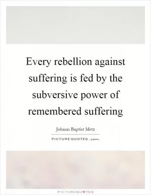 Every rebellion against suffering is fed by the subversive power of remembered suffering Picture Quote #1