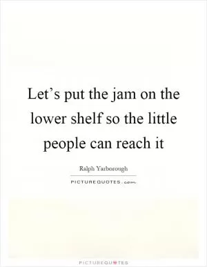 Let’s put the jam on the lower shelf so the little people can reach it Picture Quote #1