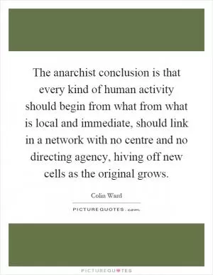 The anarchist conclusion is that every kind of human activity should begin from what from what is local and immediate, should link in a network with no centre and no directing agency, hiving off new cells as the original grows Picture Quote #1