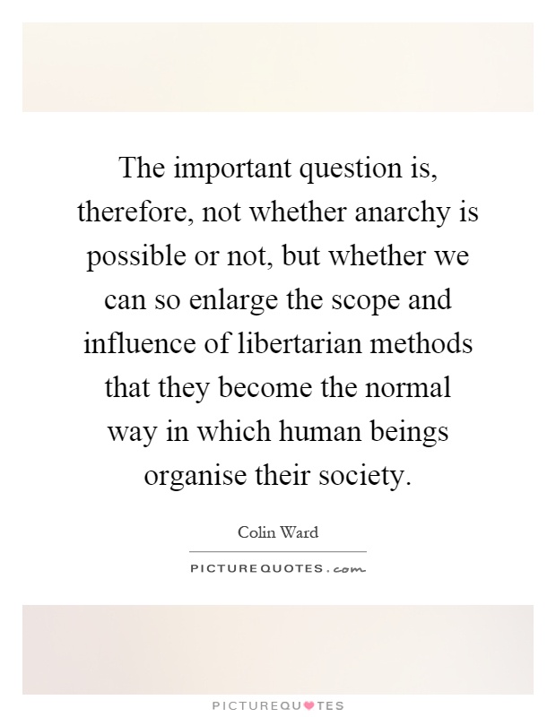 The important question is, therefore, not whether anarchy is possible or not, but whether we can so enlarge the scope and influence of libertarian methods that they become the normal way in which human beings organise their society Picture Quote #1