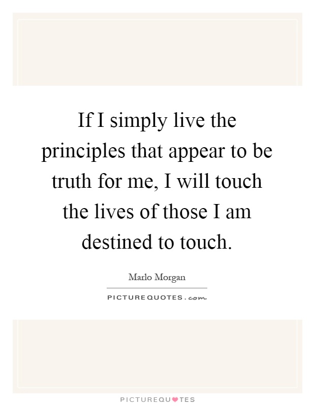 If I simply live the principles that appear to be truth for me, I will touch the lives of those I am destined to touch Picture Quote #1