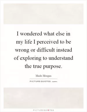 I wondered what else in my life I perceived to be wrong or difficult instead of exploring to understand the true purpose Picture Quote #1