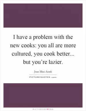 I have a problem with the new cooks: you all are more cultured, you cook better... but you’re lazier Picture Quote #1