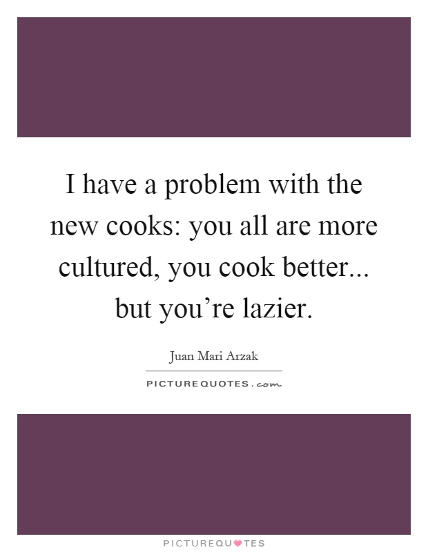I have a problem with the new cooks: you all are more cultured, you cook better... but you're lazier Picture Quote #1