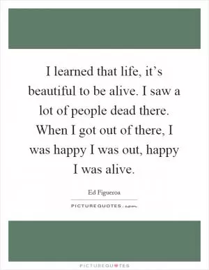I learned that life, it’s beautiful to be alive. I saw a lot of people dead there. When I got out of there, I was happy I was out, happy I was alive Picture Quote #1