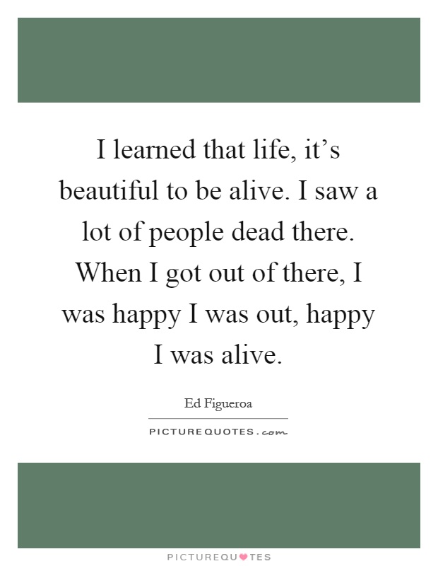 I learned that life, it's beautiful to be alive. I saw a lot of people dead there. When I got out of there, I was happy I was out, happy I was alive Picture Quote #1