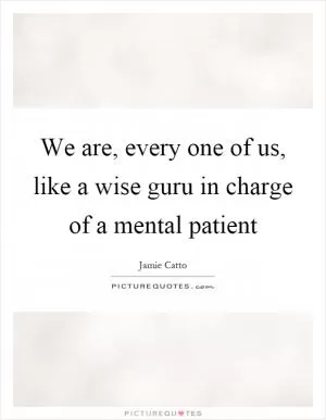 We are, every one of us, like a wise guru in charge of a mental patient Picture Quote #1