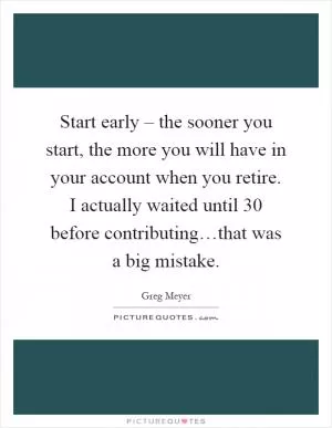 Start early – the sooner you start, the more you will have in your account when you retire. I actually waited until 30 before contributing…that was a big mistake Picture Quote #1