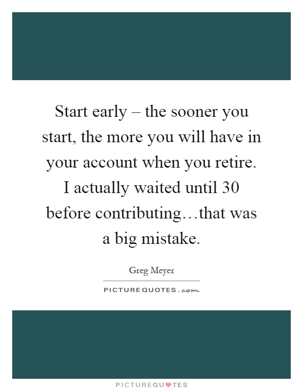 Start early – the sooner you start, the more you will have in your account when you retire. I actually waited until 30 before contributing…that was a big mistake Picture Quote #1