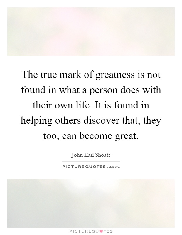 The true mark of greatness is not found in what a person does with their own life. It is found in helping others discover that, they too, can become great Picture Quote #1