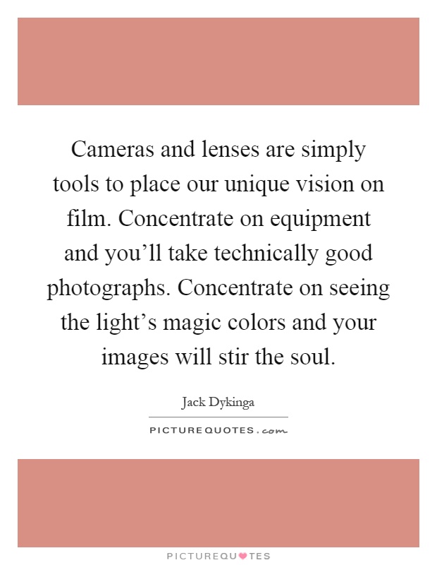 Cameras and lenses are simply tools to place our unique vision on film. Concentrate on equipment and you'll take technically good photographs. Concentrate on seeing the light's magic colors and your images will stir the soul Picture Quote #1