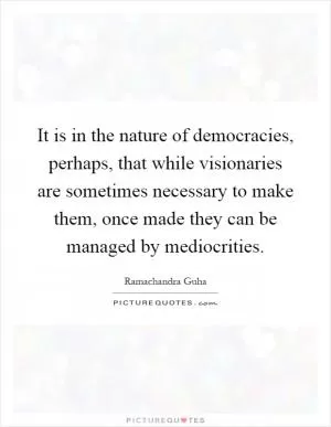 It is in the nature of democracies, perhaps, that while visionaries are sometimes necessary to make them, once made they can be managed by mediocrities Picture Quote #1