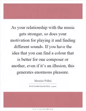 As your relationship with the music gets stronger, so does your motivation for playing it and finding different sounds. If you have the idea that you can find a colour that is better for one composer or another, even if it’s an illusion, this generates enormous pleasure Picture Quote #1