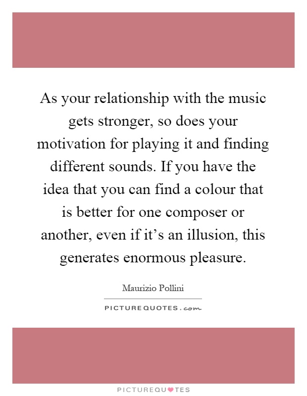As your relationship with the music gets stronger, so does your motivation for playing it and finding different sounds. If you have the idea that you can find a colour that is better for one composer or another, even if it's an illusion, this generates enormous pleasure Picture Quote #1
