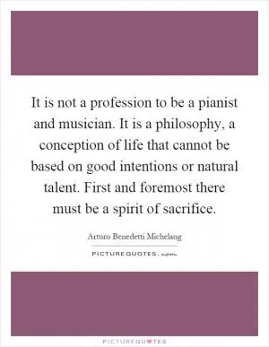 It is not a profession to be a pianist and musician. It is a philosophy, a conception of life that cannot be based on good intentions or natural talent. First and foremost there must be a spirit of sacrifice Picture Quote #1