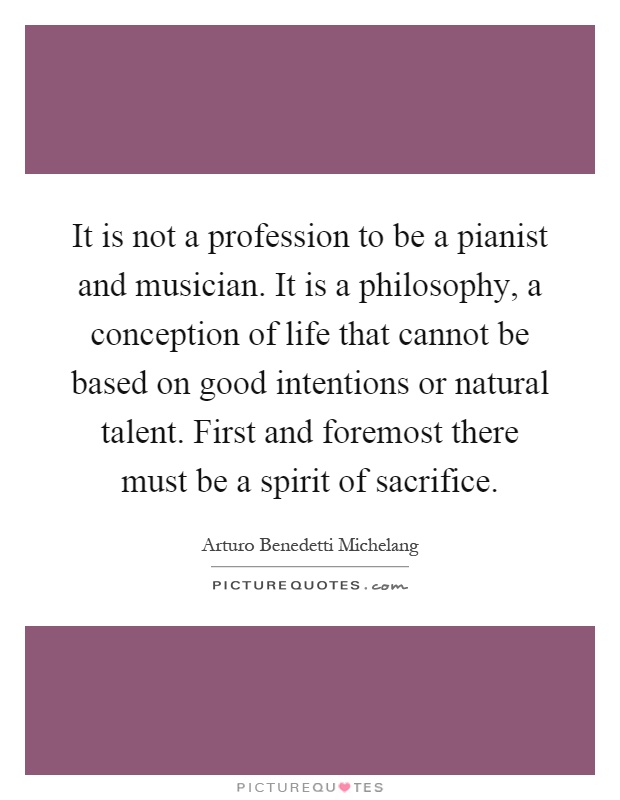 It is not a profession to be a pianist and musician. It is a philosophy, a conception of life that cannot be based on good intentions or natural talent. First and foremost there must be a spirit of sacrifice Picture Quote #1