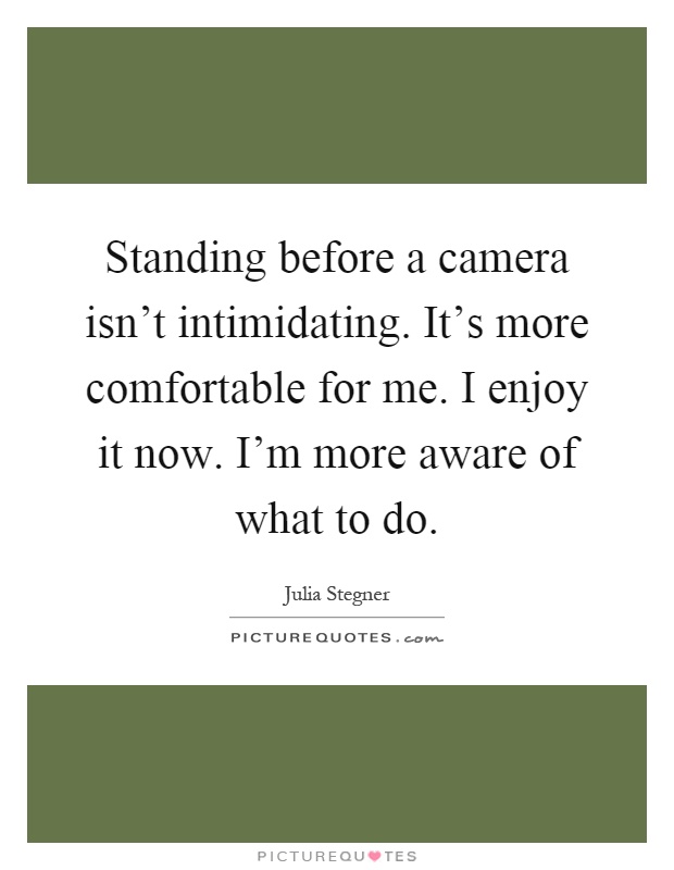 Standing before a camera isn't intimidating. It's more comfortable for me. I enjoy it now. I'm more aware of what to do Picture Quote #1