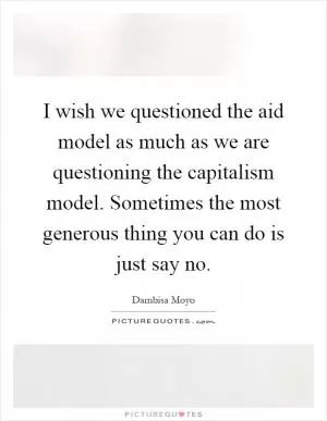 I wish we questioned the aid model as much as we are questioning the capitalism model. Sometimes the most generous thing you can do is just say no Picture Quote #1