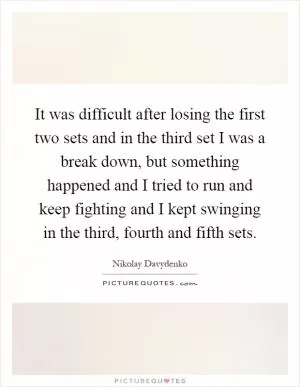 It was difficult after losing the first two sets and in the third set I was a break down, but something happened and I tried to run and keep fighting and I kept swinging in the third, fourth and fifth sets Picture Quote #1