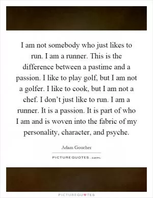 I am not somebody who just likes to run. I am a runner. This is the difference between a pastime and a passion. I like to play golf, but I am not a golfer. I like to cook, but I am not a chef. I don’t just like to run. I am a runner. It is a passion. It is part of who I am and is woven into the fabric of my personality, character, and psyche Picture Quote #1