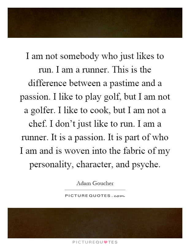 I am not somebody who just likes to run. I am a runner. This is the difference between a pastime and a passion. I like to play golf, but I am not a golfer. I like to cook, but I am not a chef. I don't just like to run. I am a runner. It is a passion. It is part of who I am and is woven into the fabric of my personality, character, and psyche Picture Quote #1