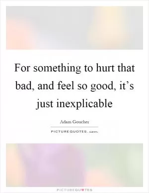 For something to hurt that bad, and feel so good, it’s just inexplicable Picture Quote #1