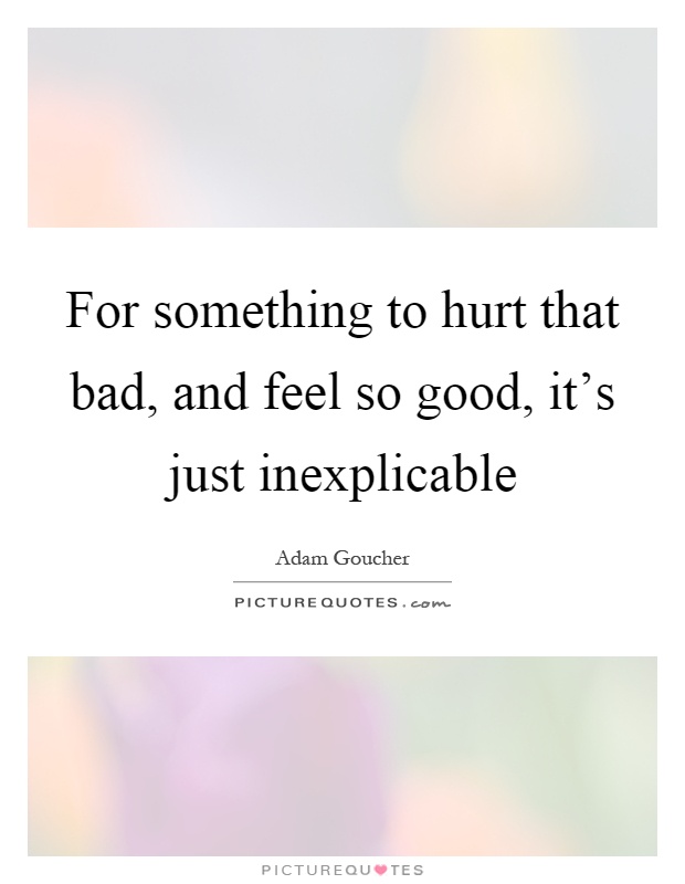 For something to hurt that bad, and feel so good, it's just inexplicable Picture Quote #1