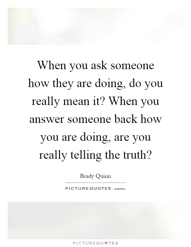When you ask someone how they are doing, do you really mean it? When you answer someone back how you are doing, are you really telling the truth? Picture Quote #1