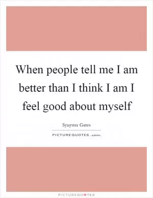 When people tell me I am better than I think I am I feel good about myself Picture Quote #1