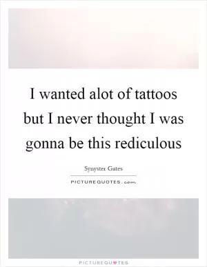 I wanted alot of tattoos but I never thought I was gonna be this rediculous Picture Quote #1