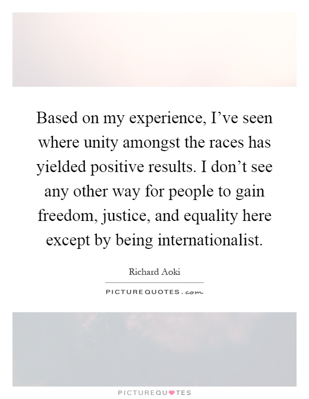 Based on my experience, I've seen where unity amongst the races has yielded positive results. I don't see any other way for people to gain freedom, justice, and equality here except by being internationalist Picture Quote #1