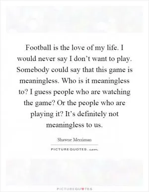 Football is the love of my life. I would never say I don’t want to play. Somebody could say that this game is meaningless. Who is it meaningless to? I guess people who are watching the game? Or the people who are playing it? It’s definitely not meaningless to us Picture Quote #1