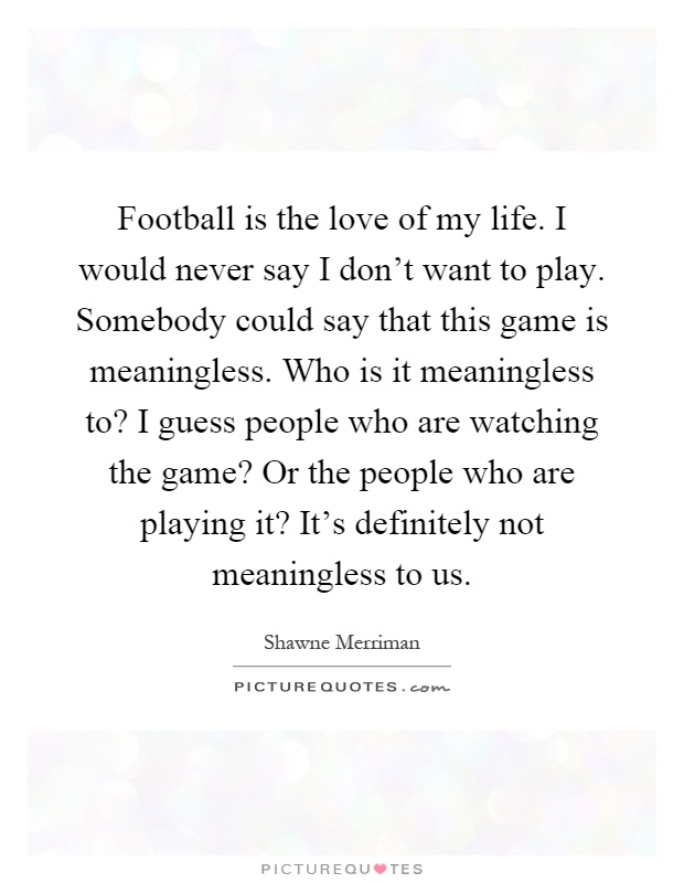 Football is the love of my life. I would never say I don't want to play. Somebody could say that this game is meaningless. Who is it meaningless to? I guess people who are watching the game? Or the people who are playing it? It's definitely not meaningless to us Picture Quote #1