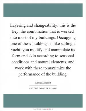 Layering and changeability: this is the key, the combination that is worked into most of my buildings. Occupying one of these buildings is like sailing a yacht; you modify and manipulate its form and skin according to seasonal conditions and natural elements, and work with these to maximize the performance of the building Picture Quote #1