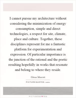 I cannot pursue my architecture without considering the minimization of energy consumption, simple and direct technologies, a respect for site, climate, place and culture. Together, these disciplines represent for me a fantastic platform for experimentation and expression. Of particular importance is the junction of the rational and the poetic resulting hopefully in works that resonate and belong to where they reside Picture Quote #1