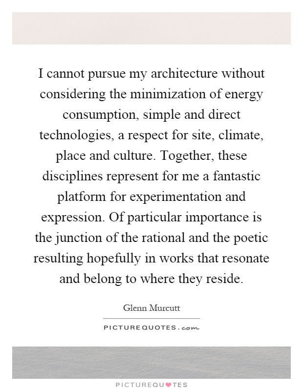 I cannot pursue my architecture without considering the minimization of energy consumption, simple and direct technologies, a respect for site, climate, place and culture. Together, these disciplines represent for me a fantastic platform for experimentation and expression. Of particular importance is the junction of the rational and the poetic resulting hopefully in works that resonate and belong to where they reside Picture Quote #1