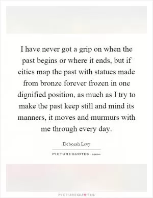 I have never got a grip on when the past begins or where it ends, but if cities map the past with statues made from bronze forever frozen in one dignified position, as much as I try to make the past keep still and mind its manners, it moves and murmurs with me through every day Picture Quote #1